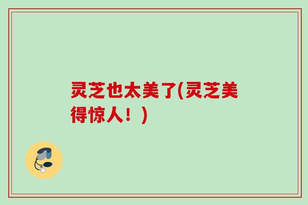灵芝也太美了(灵芝美得惊人！)