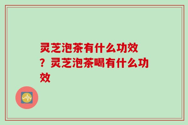 灵芝泡茶有什么功效 ？灵芝泡茶喝有什么功效