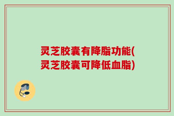 灵芝胶囊有降脂功能(灵芝胶囊可降低血脂)