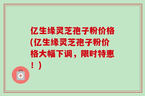 亿生缘灵芝孢子粉价格(亿生缘灵芝孢子粉价格大幅下调，限时特惠！)