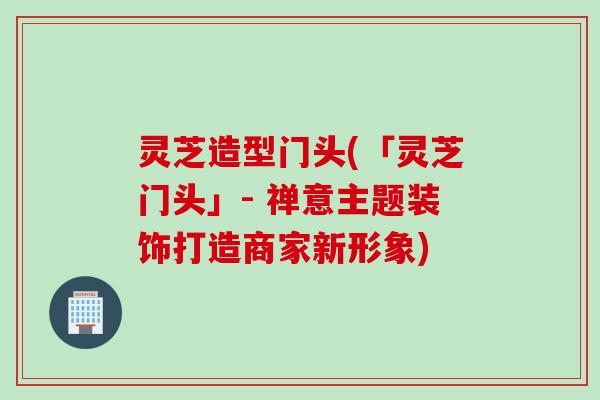 灵芝造型门头(「灵芝门头」- 禅意主题装饰打造商家新形象)