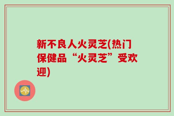 新不良人火灵芝(热门保健品“火灵芝”受欢迎)