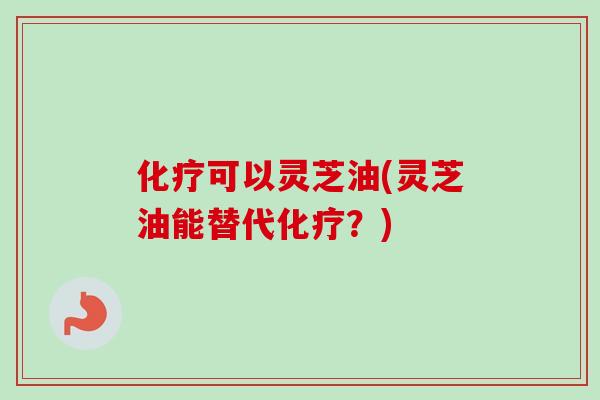化疗可以灵芝油(灵芝油能替代化疗？)