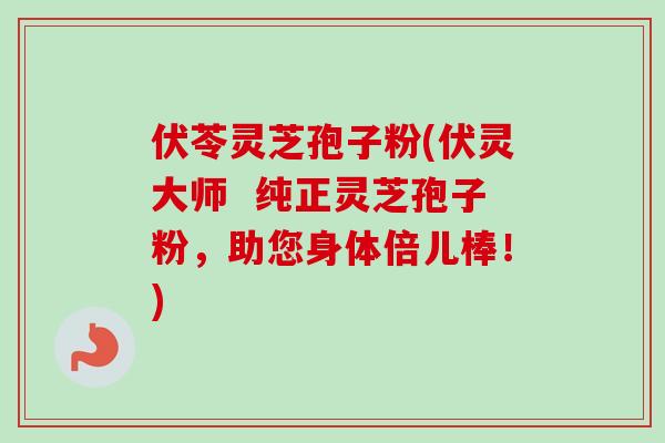 伏苓灵芝孢子粉(伏灵大师  纯正灵芝孢子粉，助您身体倍儿棒！)