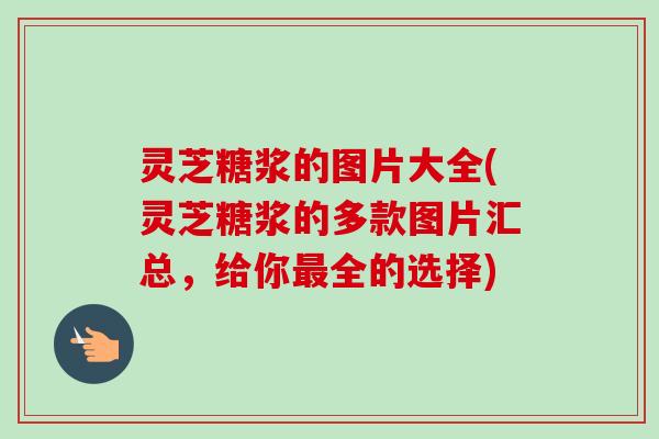 灵芝糖浆的图片大全(灵芝糖浆的多款图片汇总，给你最全的选择)