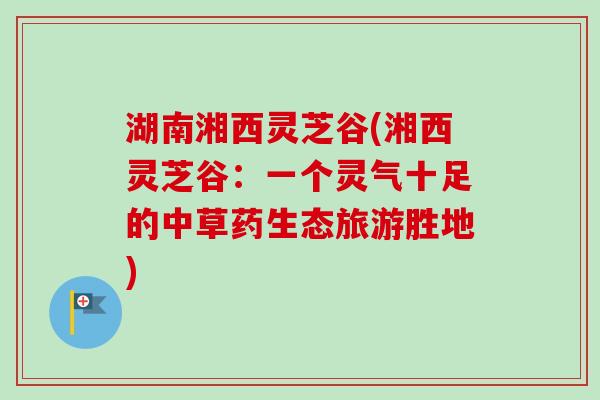 湖南湘西灵芝谷(湘西灵芝谷：一个灵气十足的中草药生态旅游胜地)