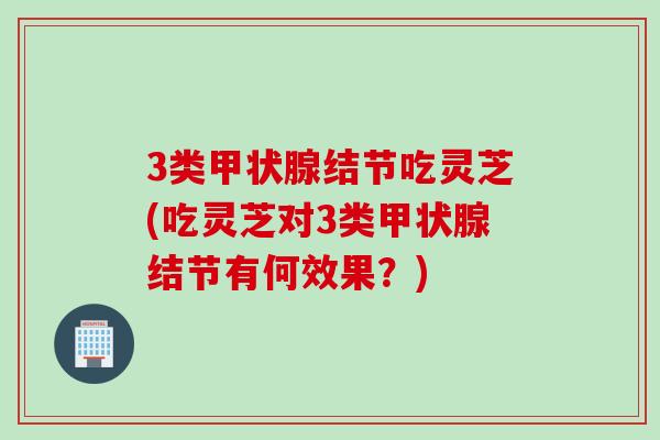 3类结节吃灵芝(吃灵芝对3类结节有何效果?) 3类结节吃灵芝(吃灵芝对3类结节有何效果?)