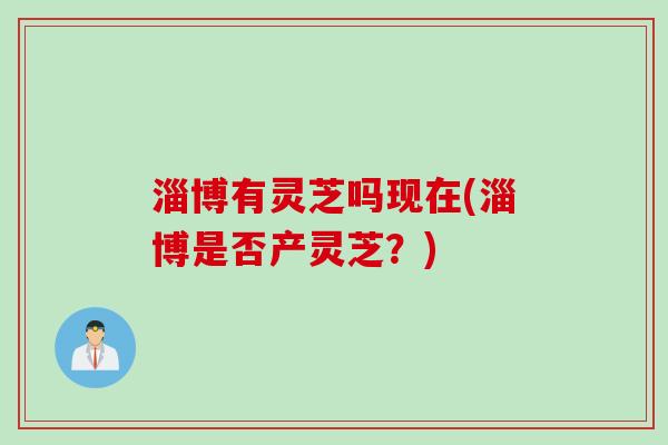 淄博有灵芝吗现在(淄博是否产灵芝？)