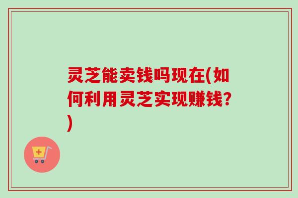 灵芝能卖钱吗现在(如何利用灵芝实现赚钱？)
