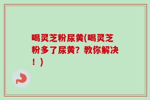 喝灵芝粉尿黄(喝灵芝粉多了尿黄?教你解决!) 喝灵芝粉尿黄(喝灵芝粉多了尿黄?教你解决!)