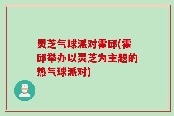 灵芝气球派对霍邱(霍邱举办以灵芝为主题的热气球派对)