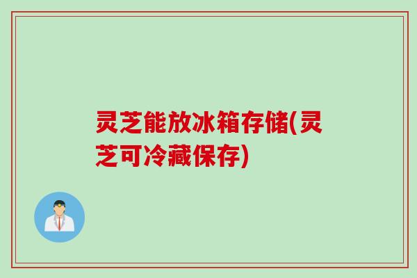 灵芝能放冰箱存储(灵芝可冷藏保存)