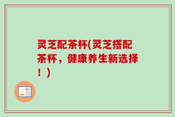 灵芝配茶杯(灵芝搭配茶杯,健康养生新选择!) 灵芝配茶杯(灵芝搭配茶杯,健康养生新选择!)