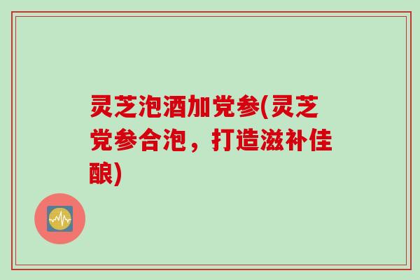 灵芝泡酒加党参(灵芝党参合泡，打造滋补佳酿)