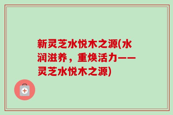 新灵芝水悦木之源(水润滋养，重焕活力——灵芝水悦木之源)