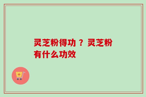 灵芝粉得功 ？灵芝粉有什么功效
