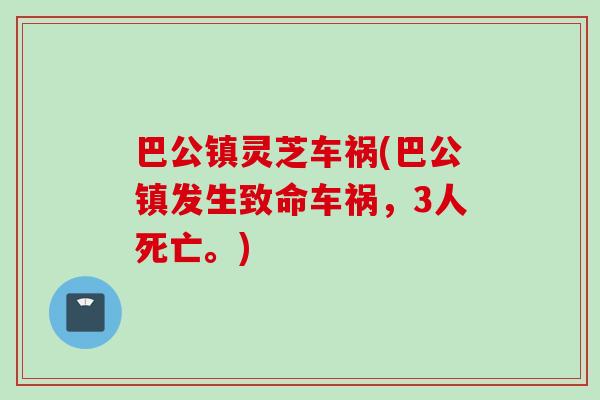 巴公镇灵芝车祸(巴公镇发生致命车祸，3人死亡。)