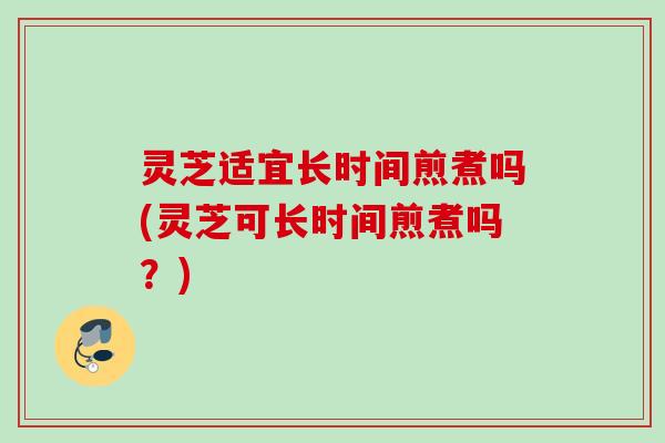 灵芝适宜长时间煎煮吗(灵芝可长时间煎煮吗？)