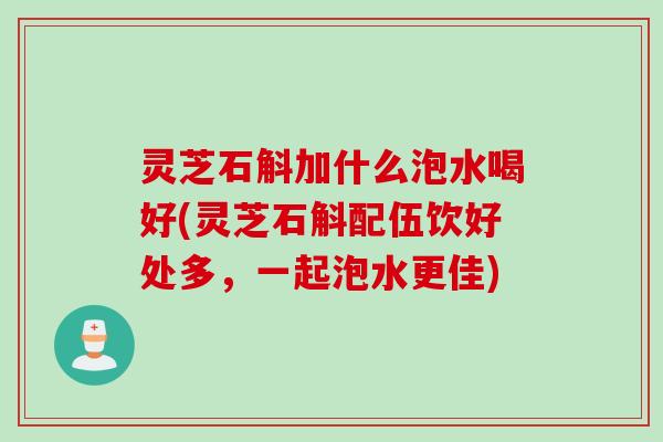 灵芝石斛加什么泡水喝好(灵芝石斛配伍饮好处多，一起泡水更佳)