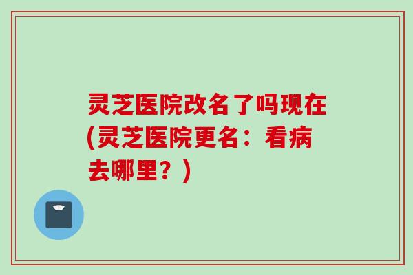 灵芝医院改名了吗现在(灵芝医院更名：看病去哪里？)