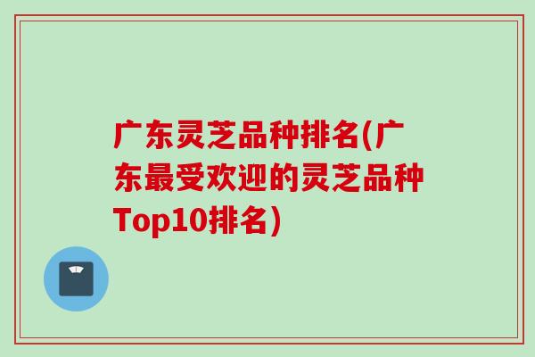 广东灵芝品种排名(广东最受欢迎的灵芝品种Top10排名)