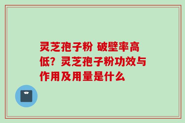 灵芝孢子粉 破壁率高低？灵芝孢子粉功效与作用及用量是什么