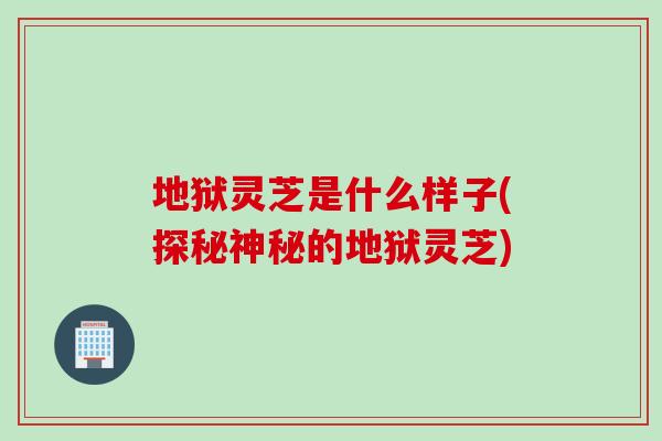 地狱灵芝是什么样子(探秘神秘的地狱灵芝) 地狱灵芝是什么样子(探秘神秘的地狱灵芝)