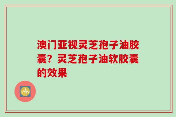 澳门亚视灵芝孢子油胶囊？灵芝孢子油软胶囊的效果