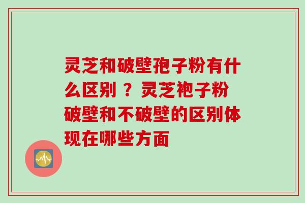 灵芝和破壁孢子粉有什么区别 ？灵芝袍子粉破壁和不破壁的区别体现在哪些方面