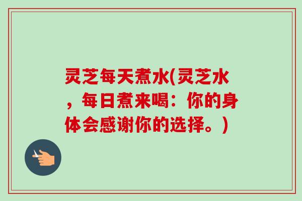 灵芝每天煮水(灵芝水，每日煮来喝：你的身体会感谢你的选择。)