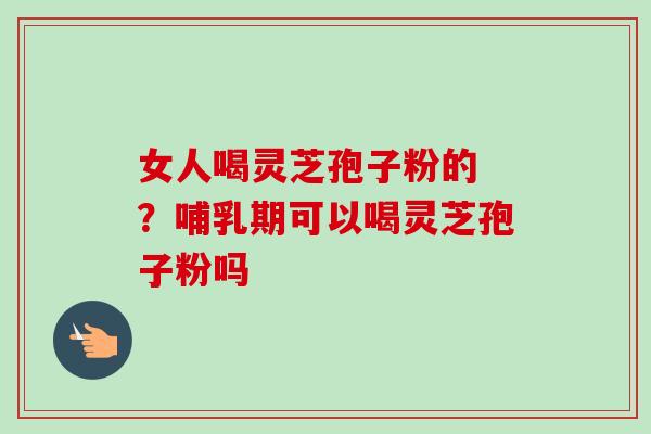 女人喝灵芝孢子粉的 ？哺乳期可以喝灵芝孢子粉吗