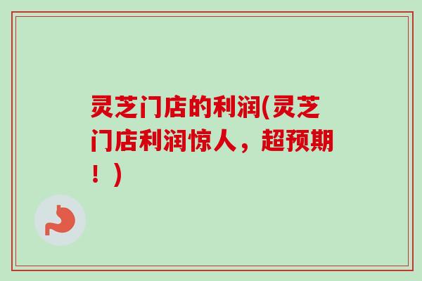 灵芝门店的利润(灵芝门店利润惊人，超预期！)