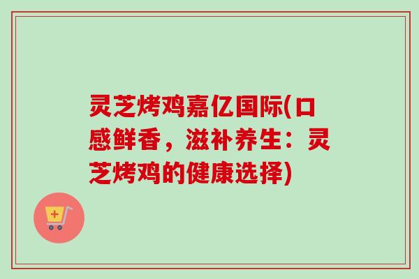灵芝烤鸡嘉亿国际(口感鲜香，滋补养生：灵芝烤鸡的健康选择)