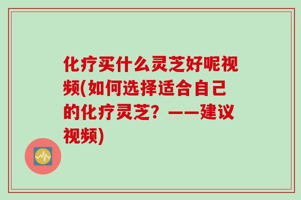 化疗买什么灵芝好呢视频(如何选择适合自己的化疗灵芝？——建议视频)