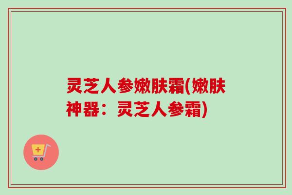 灵芝人参嫩肤霜(嫩肤神器：灵芝人参霜)