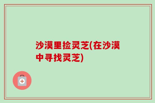 沙漠里捡灵芝(在沙漠中寻找灵芝)