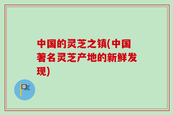 中国的灵芝之镇(中国著名灵芝产地的新鲜发现)