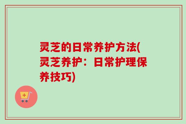 灵芝的日常养护方法(灵芝养护：日常护理保养技巧)