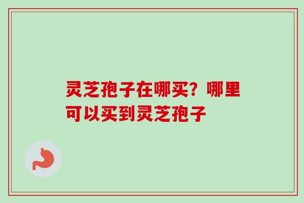 灵芝孢子在哪买？哪里可以买到灵芝孢子