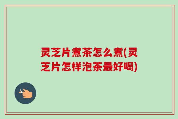 灵芝片煮茶怎么煮(灵芝片怎样泡茶好喝) 灵芝片煮茶怎么煮(灵芝片怎样泡茶好喝)