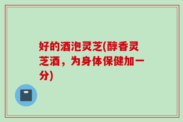 好的酒泡灵芝(醇香灵芝酒，为身体保健加一分)