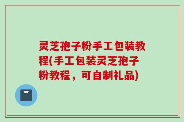 灵芝孢子粉手工包装教程(手工包装灵芝孢子粉教程，可自制礼品)