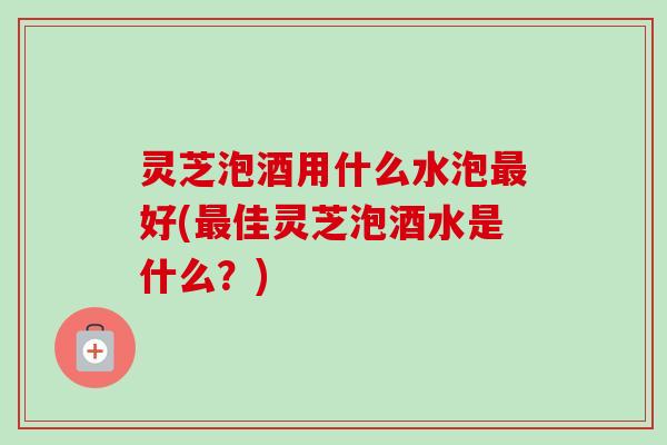 灵芝泡酒用什么水泡最好(最佳灵芝泡酒水是什么？)