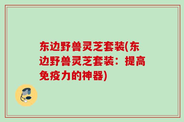 东边野兽灵芝套装(东边野兽灵芝套装：提高免疫力的神器)