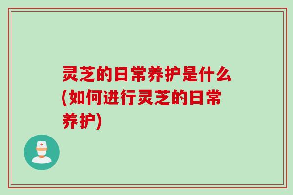 灵芝的日常养护是什么(如何进行灵芝的日常养护)