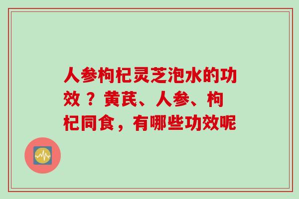 人参枸杞灵芝泡水的功效 ？黄芪、人参、枸杞同食，有哪些功效呢