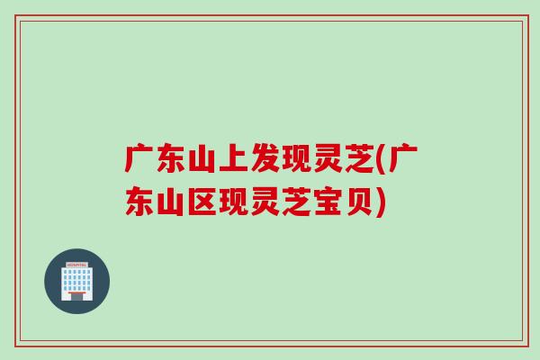 广东山上发现灵芝(广东山区现灵芝宝贝)