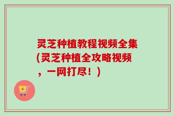 灵芝种植教程视频全集(灵芝种植全攻略视频，一网打尽！)