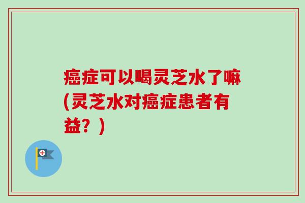症可以喝灵芝水了嘛(灵芝水对症患者有益？)