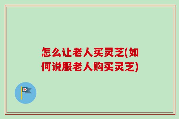 怎么让老人买灵芝(如何说服老人购买灵芝)